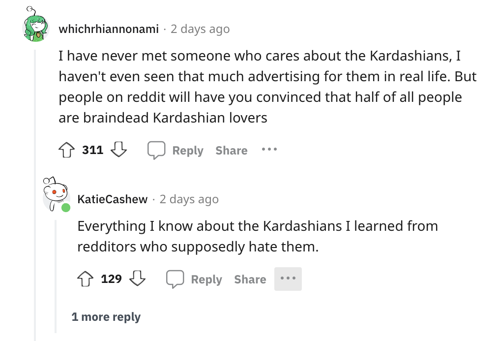 angle - whichrhiannonami 2 days ago I have never met someone who cares about the Kardashians, I haven't even seen that much advertising for them in real life. But people on reddit will have you convinced that half of all people are braindead Kardashian lo